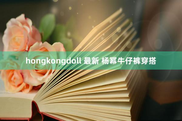 hongkongdoll 最新 杨幂牛仔裤穿搭