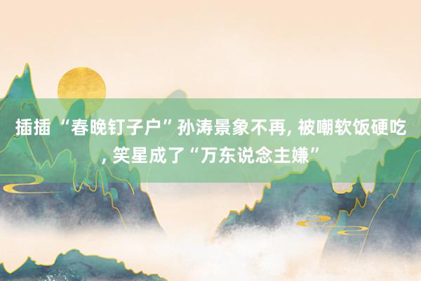插插 “春晚钉子户”孙涛景象不再, 被嘲软饭硬吃, 笑星成了“万东说念主嫌”