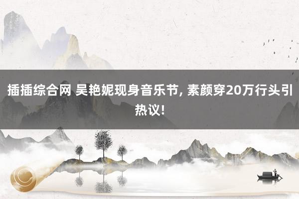 插插综合网 吴艳妮现身音乐节, 素颜穿20万行头引热议!