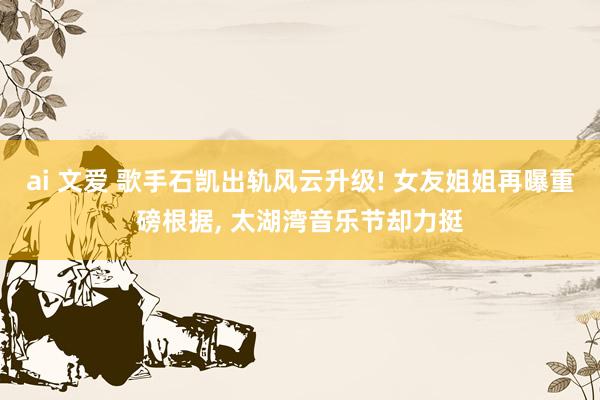 ai 文爱 歌手石凯出轨风云升级! 女友姐姐再曝重磅根据, 太湖湾音乐节却力挺