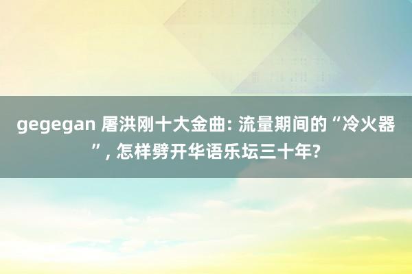 gegegan 屠洪刚十大金曲: 流量期间的“冷火器”, 怎样劈开华语乐坛三十年?