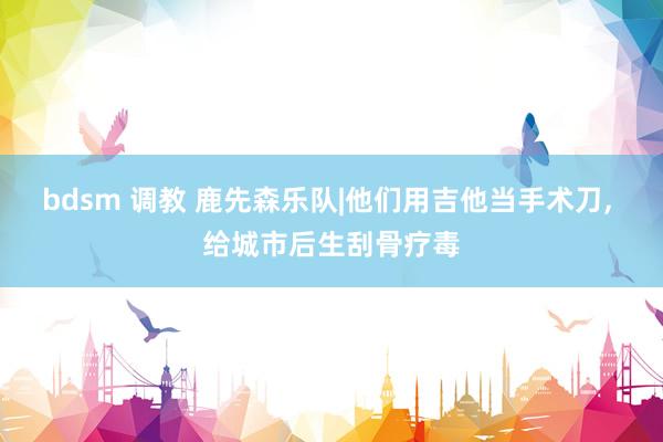 bdsm 调教 鹿先森乐队|他们用吉他当手术刀, 给城市后生刮骨疗毒