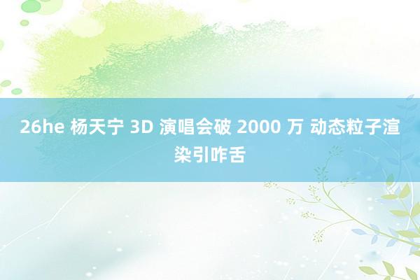 26he 杨天宁 3D 演唱会破 2000 万 动态粒子渲染引咋舌