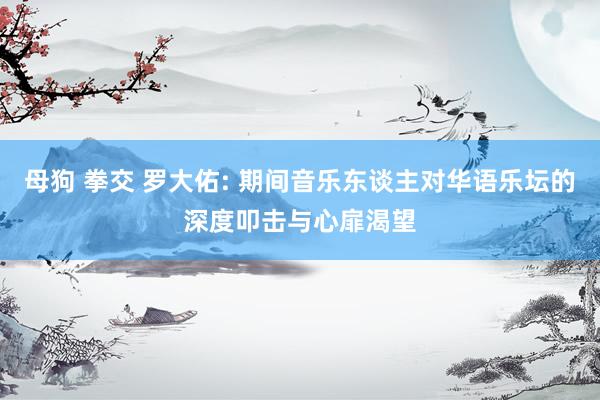母狗 拳交 罗大佑: 期间音乐东谈主对华语乐坛的深度叩击与心扉渴望