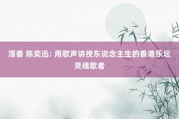 淫香 陈奕迅: 用歌声讲授东说念主生的香港乐坛灵魂歌者