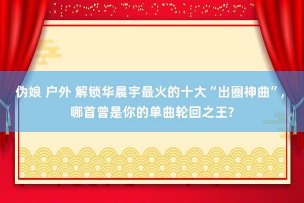 伪娘 户外 解锁华晨宇最火的十大“出圈神曲”, 哪首曾是你的单曲轮回之王?