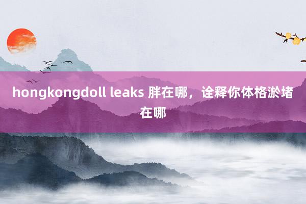 hongkongdoll leaks 胖在哪，诠释你体格淤堵在哪