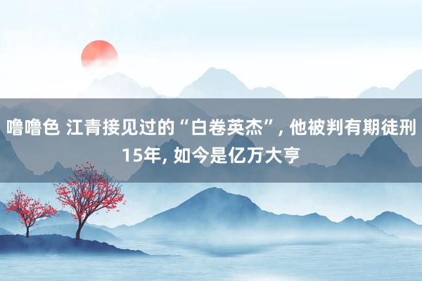 噜噜色 江青接见过的“白卷英杰”, 他被判有期徒刑15年, 如今是亿万大亨