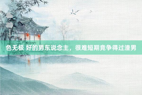 色无极 好的男东说念主，很难短期竞争得过渣男