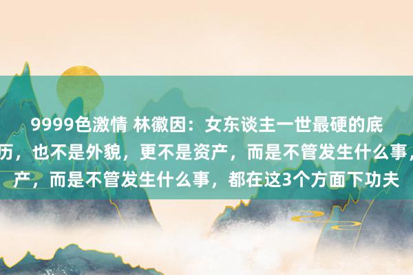 9999色激情 林徽因：女东谈主一世最硬的底牌，不是明智，不是学历，也不是外貌，更不是资产，而是不管发生什么事，都在这3个方面下功夫