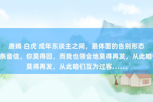 唐嫣 白虎 成年东谈主之间，最体面的告别形态是：我的终末一条音信，你莫得回，而我也领会地莫得再发，从此咱们互为过客……