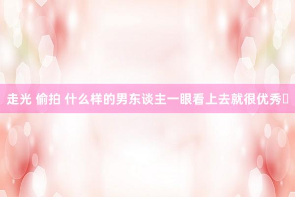 走光 偷拍 什么样的男东谈主一眼看上去就很优秀​