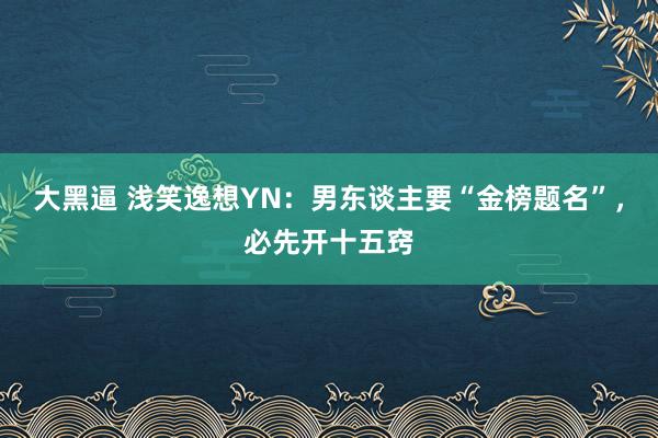 大黑逼 浅笑逸想YN：男东谈主要“金榜题名”，必先开十五窍