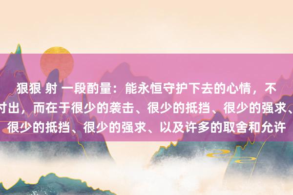 狠狠 射 一段酌量：能永恒守护下去的心情，不在于强横的爱或广泛的付出，而在于很少的袭击、很少的抵挡、很少的强求、以及许多的取舍和允许