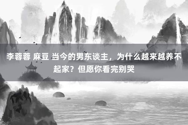 李蓉蓉 麻豆 当今的男东谈主，为什么越来越养不起家？但愿你看完别哭