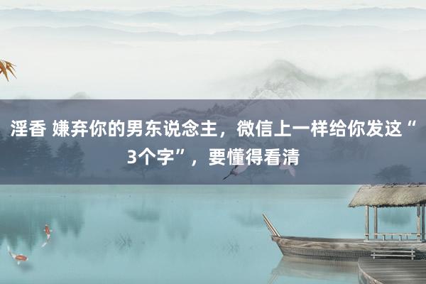 淫香 嫌弃你的男东说念主，微信上一样给你发这“3个字”，要懂得看清