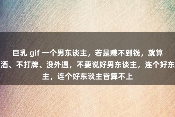 巨乳 gif 一个男东谈主，若是赚不到钱，就算不吸烟、不喝酒、不打牌、没外遇，不要说好男东谈主，连个好东谈主皆算不上