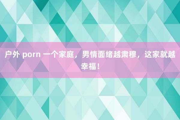 户外 porn 一个家庭，男情面绪越肃穆，这家就越幸福！