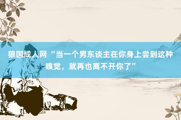 狼国成人网 “当一个男东谈主在你身上尝到这种嗅觉，就再也离不开你了”