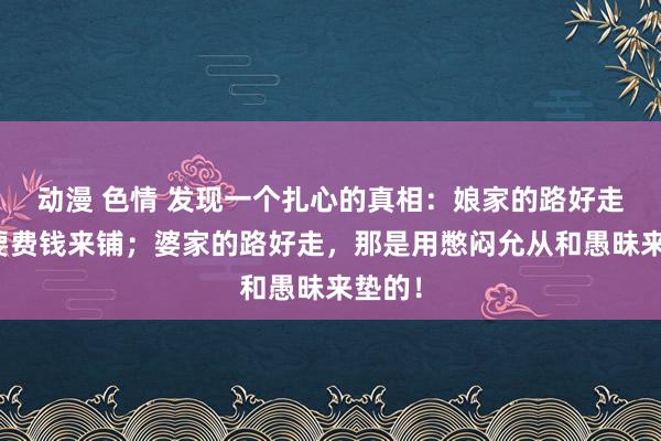 动漫 色情 发现一个扎心的真相：娘家的路好走，需要费钱来铺；婆家的路好走，那是用憋闷允从和愚昧来垫的！
