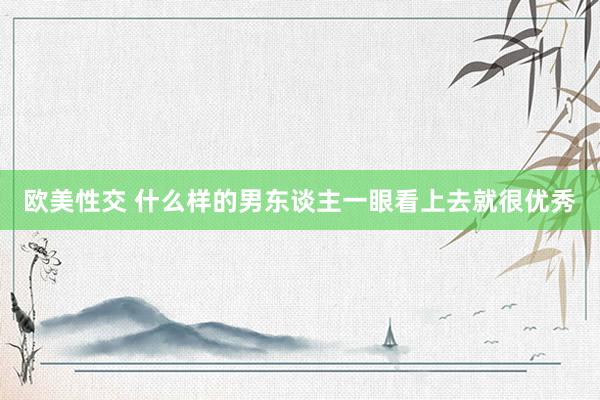 欧美性交 什么样的男东谈主一眼看上去就很优秀