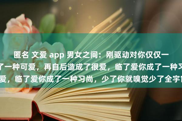 匿名 文爱 app 男女之间：刚驱动对你仅仅一种好感，然后逐步的造成了一种可爱，再自后造成了很爱，临了爱你成了一种习尚，少了你就嗅觉少了全宇宙。