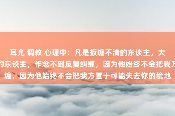 耳光 调教 心理中：凡是扳缠不清的东谈主，大齐不是真爱。真实爱你的东谈主，作念不到反复纠缠，因为他始终不会把我方置于可能失去你的境地