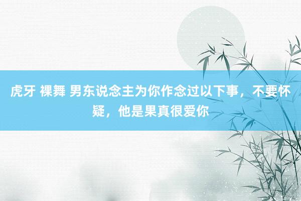 虎牙 裸舞 男东说念主为你作念过以下事，不要怀疑，他是果真很爱你