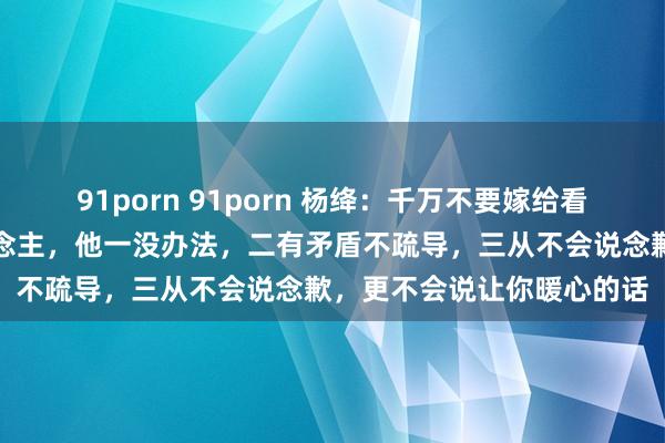 91porn 91porn 杨绛：千万不要嫁给看上去很本分巴交的男东说念主，他一没办法，二有矛盾不疏导，三从不会说念歉，更不会说让你暖心的话