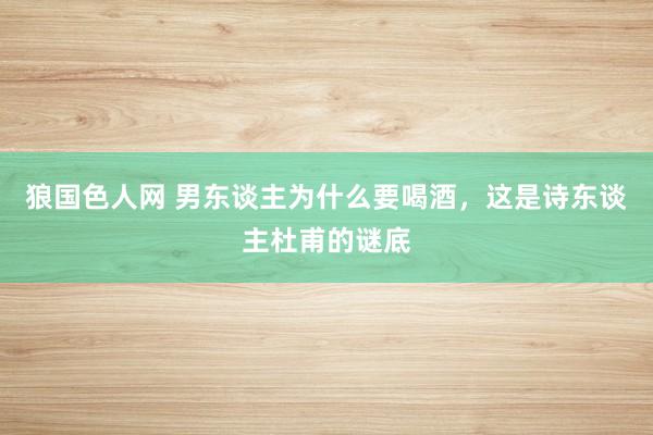 狼国色人网 男东谈主为什么要喝酒，这是诗东谈主杜甫的谜底