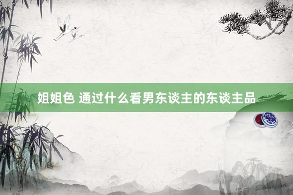 姐姐色 通过什么看男东谈主的东谈主品