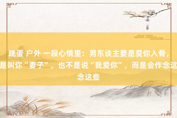 跳蛋 户外 一段心情里：男东谈主要是爱你入骨，不是叫你“妻子”，也不是说“我爱你”，而是会作念这些