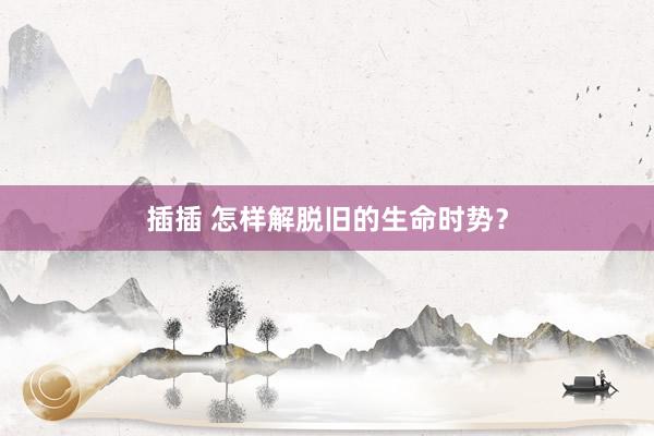 插插 怎样解脱旧的生命时势？
