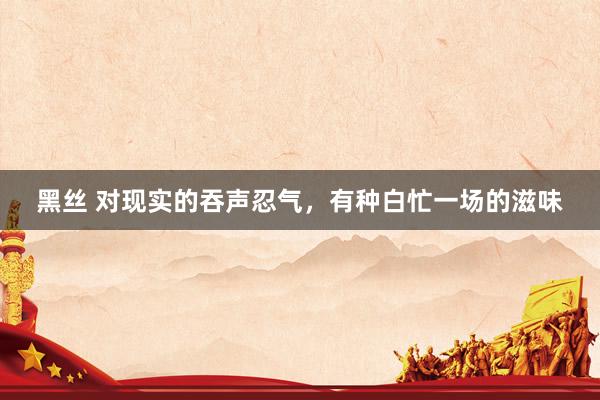 黑丝 对现实的吞声忍气，有种白忙一场的滋味