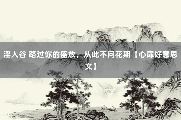 淫人谷 路过你的盛放，从此不问花期【心扉好意思文】