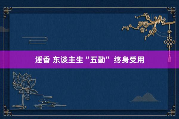淫香 东谈主生“五勤” 终身受用