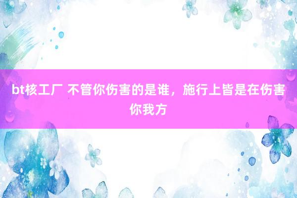 bt核工厂 不管你伤害的是谁，施行上皆是在伤害你我方