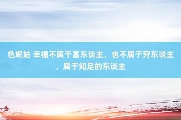 色妮姑 幸福不属于富东谈主，也不属于穷东谈主，属于知足的东谈主
