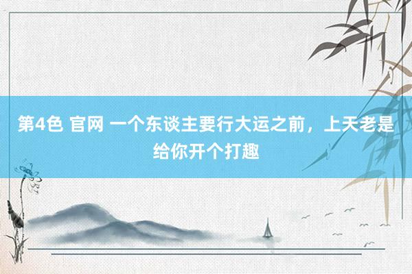 第4色 官网 一个东谈主要行大运之前，上天老是给你开个打趣