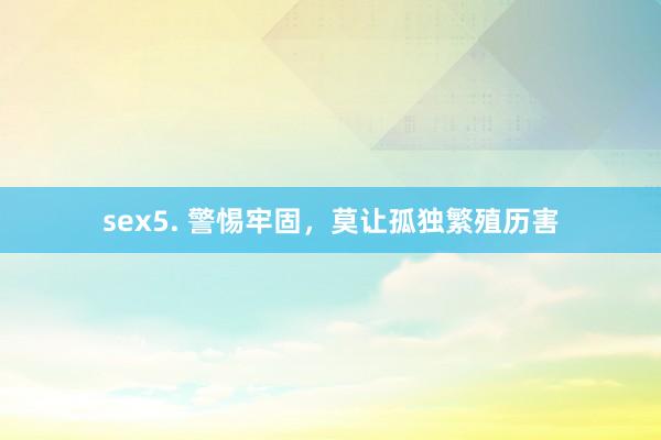sex5. 警惕牢固，莫让孤独繁殖历害