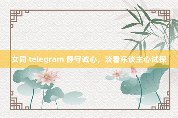 女同 telegram 静守诚心，淡看东谈主心试探