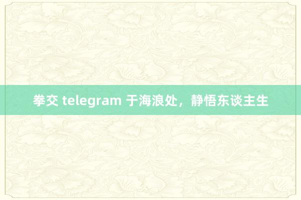 拳交 telegram 于海浪处，静悟东谈主生