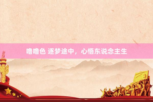 噜噜色 逐梦途中，心悟东说念主生