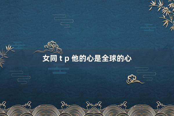 女同 t p 他的心是全球的心
