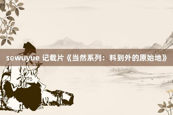 sewuyue 记载片《当然系列：料到外的原始地》