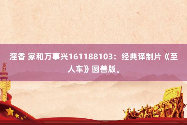 淫香 家和万事兴161188103：经典译制片《至人车》圆善版。