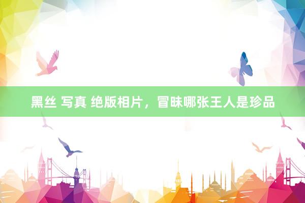 黑丝 写真 绝版相片，冒昧哪张王人是珍品