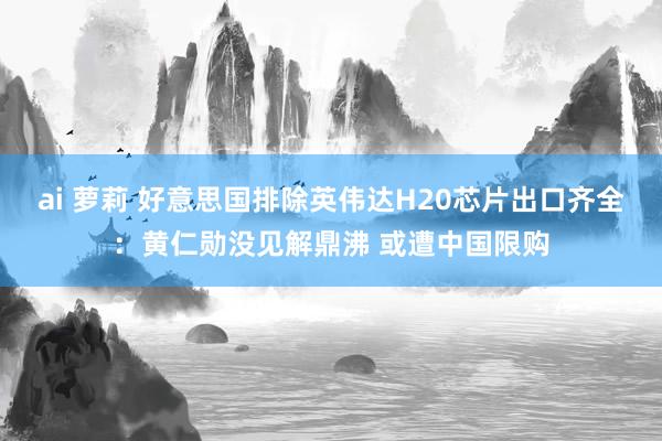 ai 萝莉 好意思国排除英伟达H20芯片出口齐全：黄仁勋没见解鼎沸 或遭中国限购