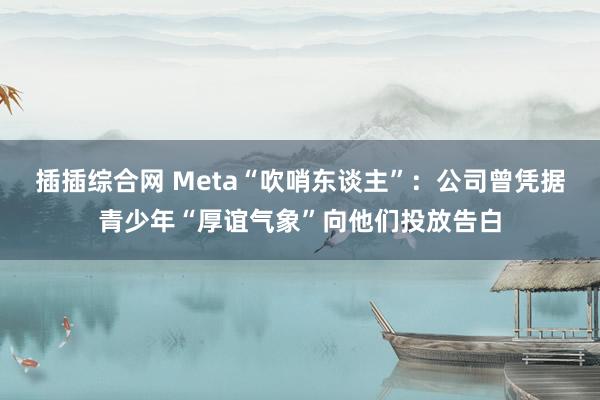 插插综合网 Meta“吹哨东谈主”：公司曾凭据青少年“厚谊气象”向他们投放告白