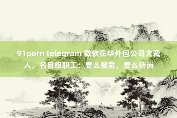91porn telegram 微软在华外包公司大裁人，名目组职工：要么被裁，要么转岗